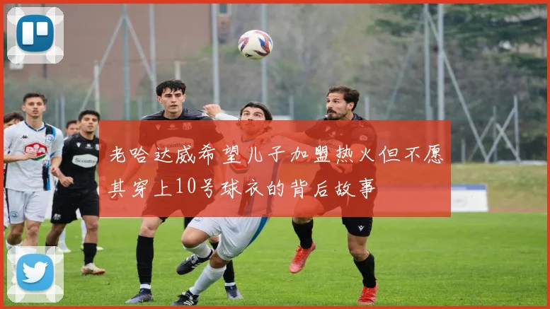 老哈达威希望儿子加盟热火但不愿其穿上10号球衣的背后故事