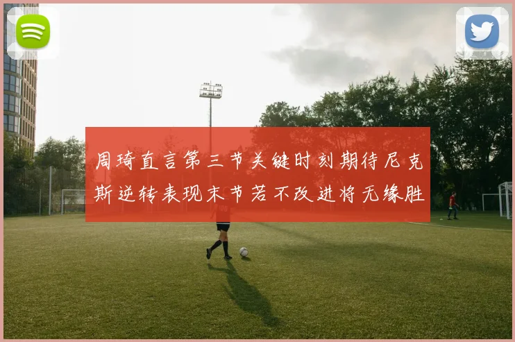 周琦直言第三节关键时刻期待尼克斯逆转表现末节若不改进将无缘胜利