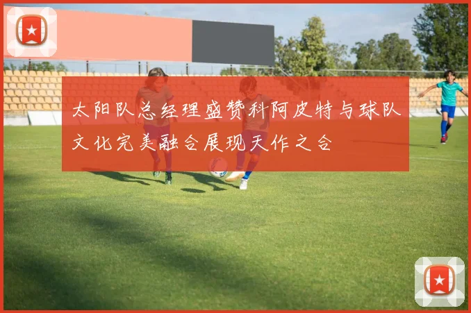 太阳队总经理盛赞科阿皮特与球队文化完美融合展现天作之合