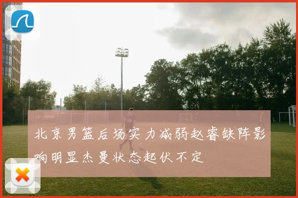 北京男篮后场实力减弱赵睿缺阵影响明显杰曼状态起伏不定