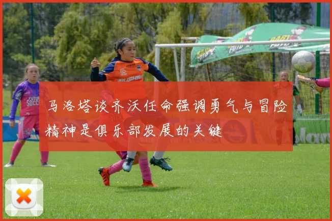 马洛塔谈齐沃任命强调勇气与冒险精神是俱乐部发展的关键