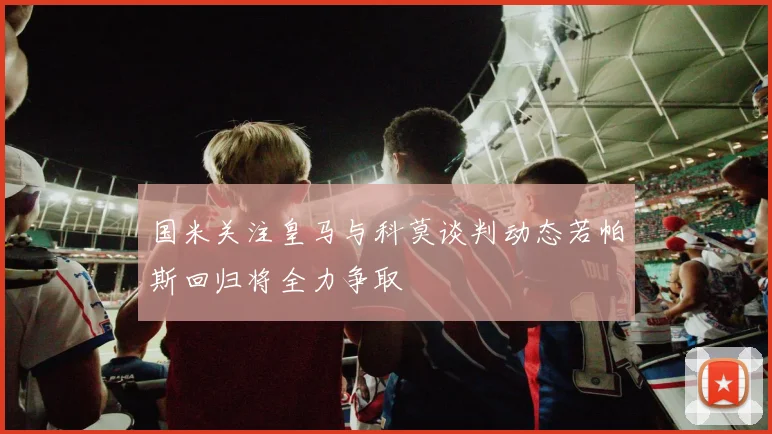 国米关注皇马与科莫谈判动态若帕斯回归将全力争取