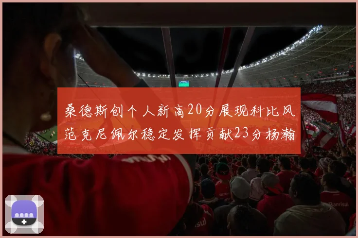 桑德斯创个人新高20分展现科比风范克尼佩尔稳定发挥贡献23分杨瀚森短短2分钟斩获4分