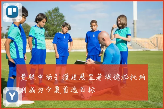曼联中场引援进展显著埃德松托纳利成为今夏首选目标