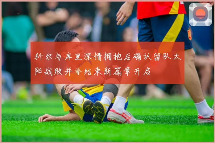 科尔与库里深情拥抱后确认留队太阳战败并非结束新篇章开启