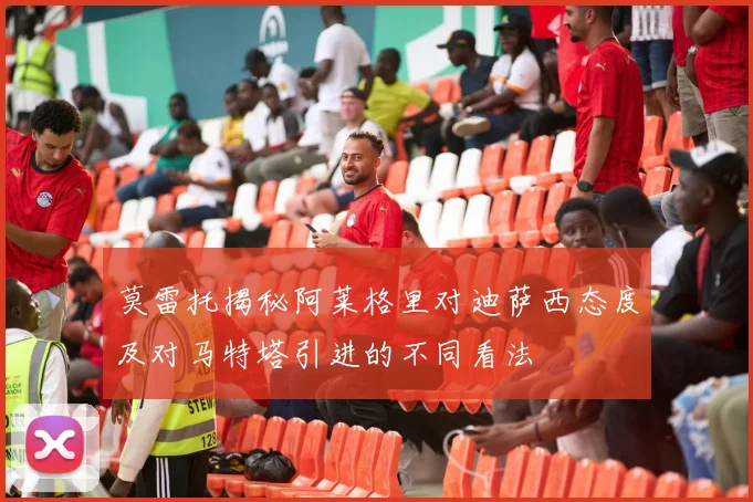 莫雷托揭秘阿莱格里对迪萨西态度及对马特塔引进的不同看法