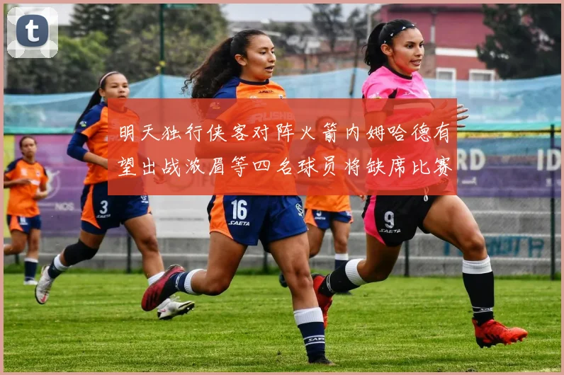 明天独行侠客对阵火箭内姆哈德有望出战浓眉等四名球员将缺席比赛