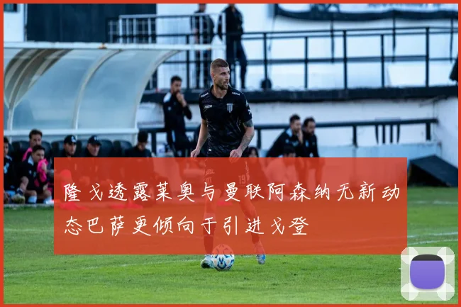 隆戈透露莱奥与曼联阿森纳无新动态巴萨更倾向于引进戈登