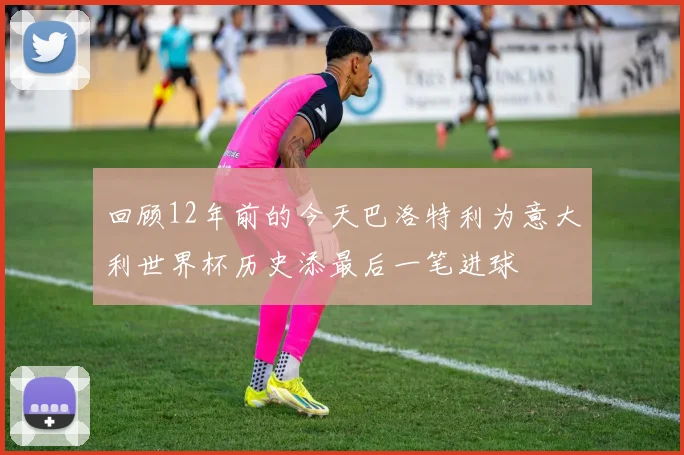 回顾12年前的今天巴洛特利为意大利世界杯历史添最后一笔进球