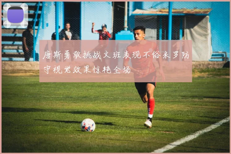 唐斯勇敢挑战文班表现不俗米罗防守视觉效果惊艳全场