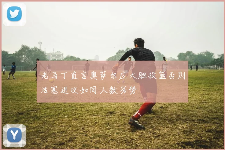 老马丁直言奥萨尔应大胆投篮否则活塞进攻如同人数劣势