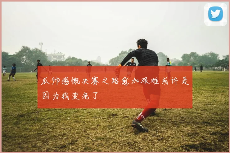 瓜帅感慨决赛之路愈加艰难或许是因为我变老了