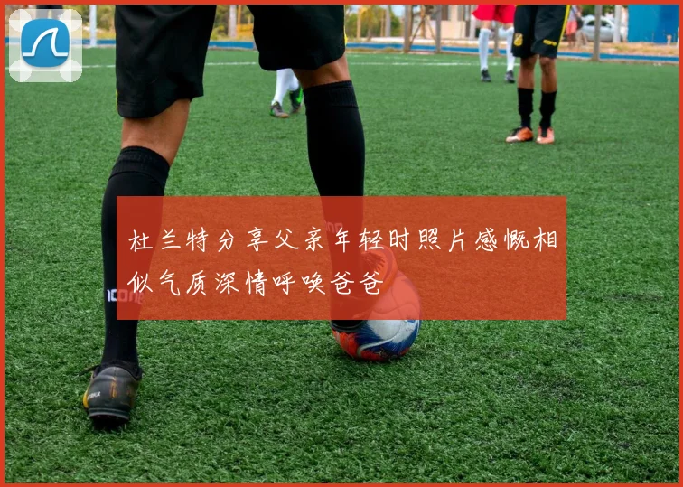 杜兰特分享父亲年轻时照片感慨相似气质深情呼唤爸爸