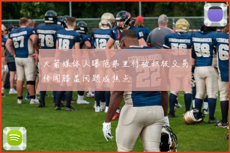 火箭媒体人曝范弗里特被积极交易传闻膝盖问题成焦点