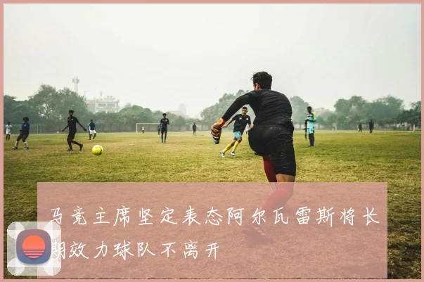 马竞主席坚定表态阿尔瓦雷斯将长期效力球队不离开