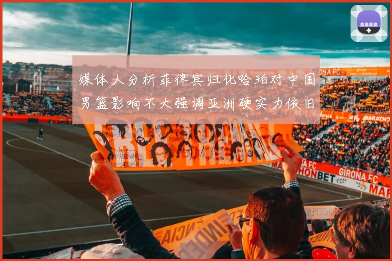 媒体人分析菲律宾归化哈珀对中国男篮影响不大强调亚洲硬实力依旧强劲