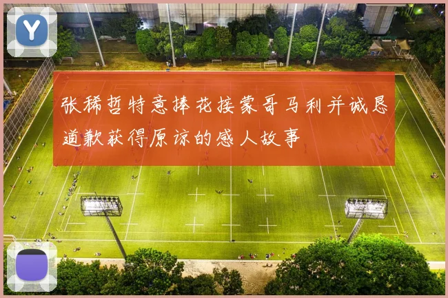 张稀哲特意捧花接蒙哥马利并诚恳道歉获得原谅的感人故事