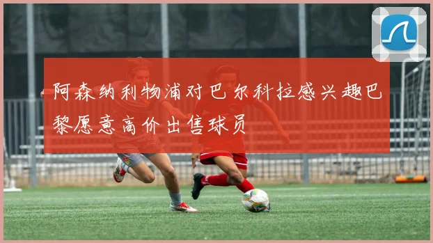 阿森纳利物浦对巴尔科拉感兴趣巴黎愿意高价出售球员