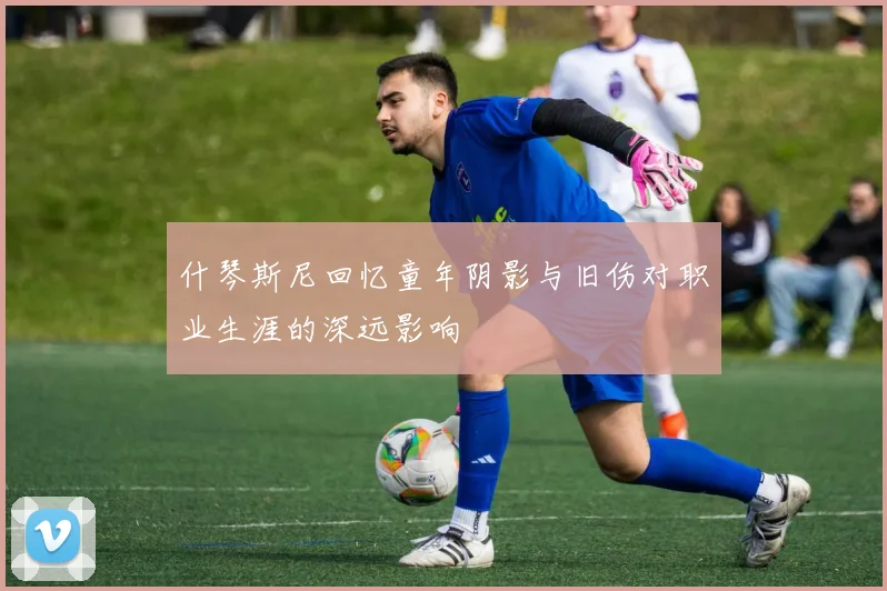 什琴斯尼回忆童年阴影与旧伤对职业生涯的深远影响