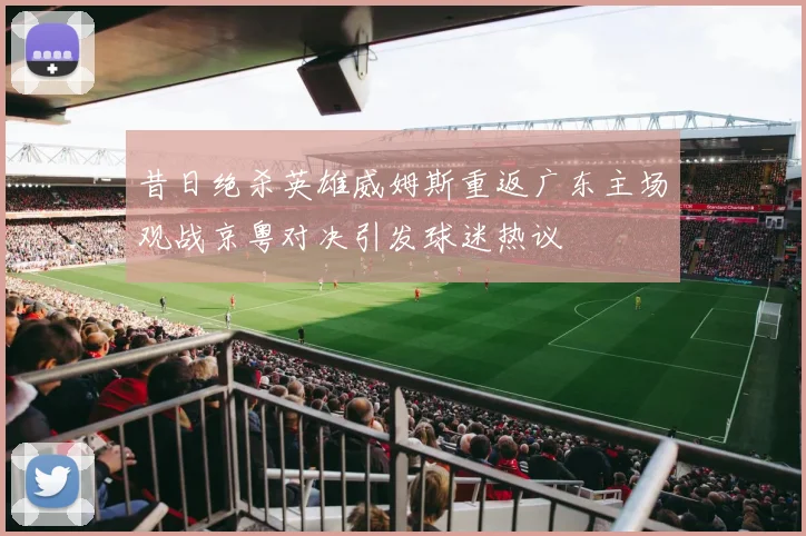 昔日绝杀英雄威姆斯重返广东主场观战京粤对决引发球迷热议