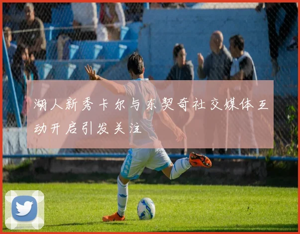 湖人新秀卡尔与东契奇社交媒体互动开启引发关注