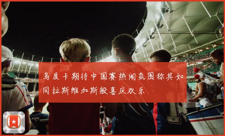乌度卡期待中国赛热闹氛围称其如同拉斯维加斯般喜庆欢乐