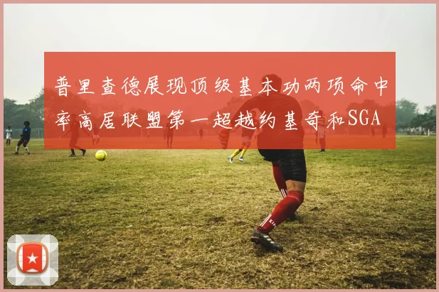 普里查德展现顶级基本功两项命中率高居联盟第一超越约基奇和SGA