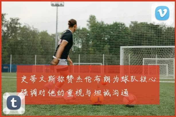 史蒂文斯称赞杰伦布朗为球队核心强调对他的重视与坦诚沟通