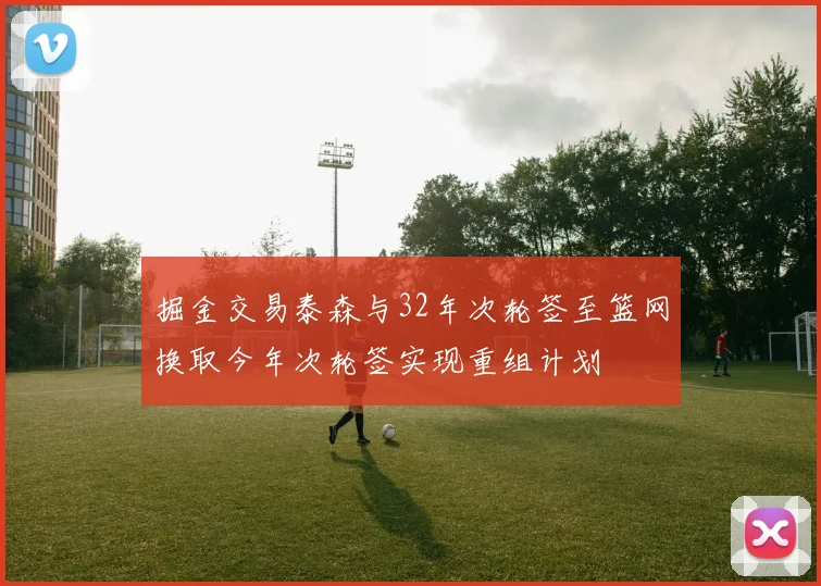 掘金交易泰森与32年次轮签至篮网换取今年次轮签实现重组计划