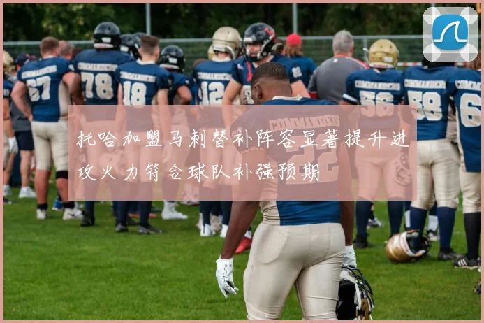 托哈加盟马刺替补阵容显著提升进攻火力符合球队补强预期