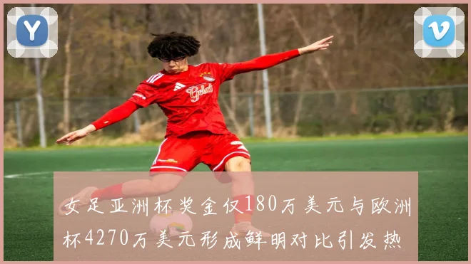 女足亚洲杯奖金仅180万美元与欧洲杯4270万美元形成鲜明对比引发热议